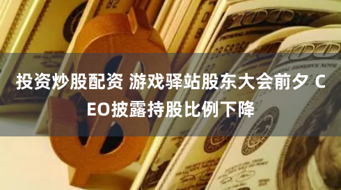 投资炒股配资 游戏驿站股东大会前夕 CEO披露持股比例下降