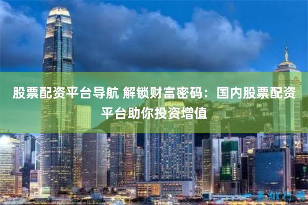 股票配资平台导航 解锁财富密码：国内股票配资平台助你投资增值